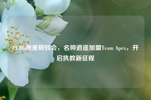 PUBG圈重磅转会,名帅逍遥加盟Team Apex,开启执教新征程