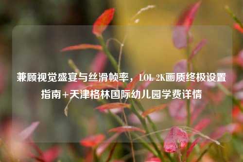 兼顾视觉盛宴与丝滑帧率，LOL 2K画质终极设置指南+天津格林国际幼儿园学费详情
