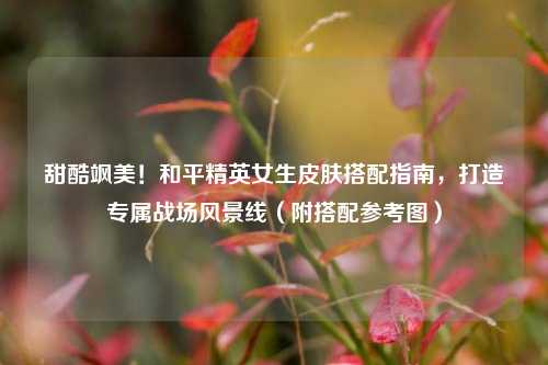 甜酷飒美!和平精英女生皮肤搭配指南,打造专属战场风景线(附搭配参考图)