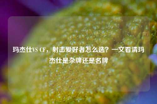 玛杰仕VS CF，射击爱好者怎么选？一文看清玛杰仕是杂牌还是名牌