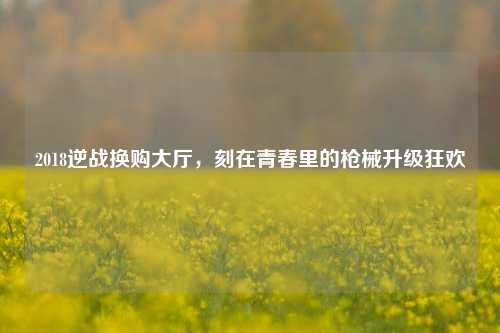 2018逆战换购大厅,刻在青春里的枪械升级狂欢