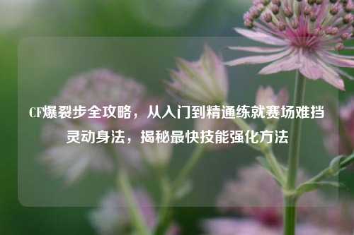 CF爆裂步全攻略，从入门到精通练就赛场难挡灵动身法，揭秘最快技能强化方法