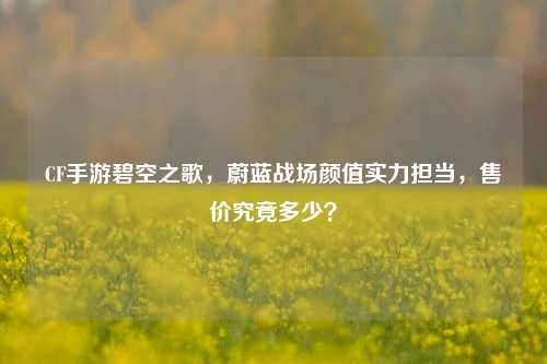 CF手游碧空之歌，蔚蓝战场颜值实力担当，售价究竟多少？
