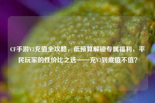 CF手游V3充值全攻略,低预算解锁专属福利,平民玩家的性价比之选——充V3到底值不值?