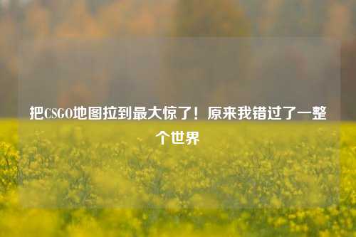 把CSGO地图拉到最大惊了!原来我错过了一整个世界