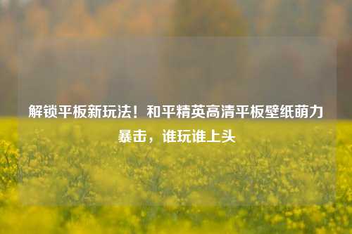 解锁平板新玩法！和平精英高清平板壁纸萌力暴击，谁玩谁上头