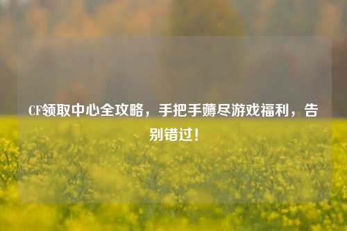 CF领取中心全攻略,手把手薅尽游戏福利,告别错过!