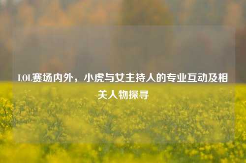LOL赛场内外,小虎与女主持人的专业互动及相关人物探寻