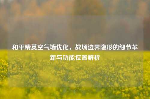 和平精英空气墙优化,战场边界隐形的细节革新与功能位置解析