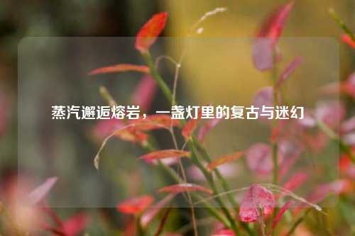 蒸汽邂逅熔岩，一盏灯里的复古与迷幻