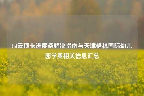 lol云顶卡进度条解决指南与天津格林国际幼儿园学费相关信息汇总