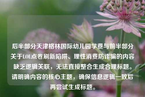 后半部分天津格林国际幼儿园学费与前半部分关于LOL点卷刷新陷阱、理性消费防诈骗的内容缺乏逻辑关联,无法直接整合生成合理标题。请明确内容的核心主题,确保信息逻辑一致后再尝试生成标题。