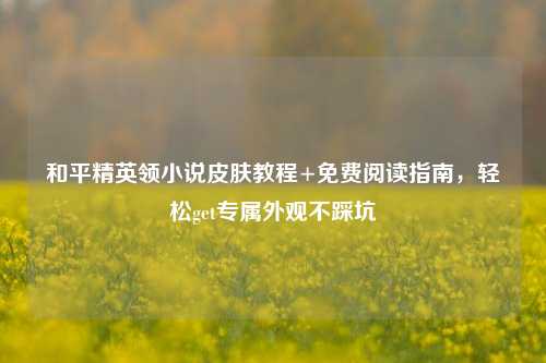 和平精英领小说皮肤教程+免费阅读指南,轻松get专属外观不踩坑