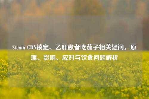 Steam CDN锁定、乙肝患者吃茄子相关疑问,原理、影响、应对与饮食问题解析