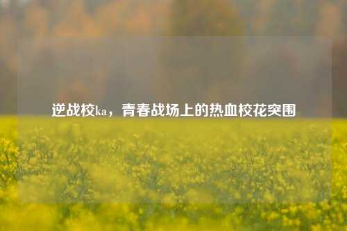逆战校ka,青春战场上的热血校花突围