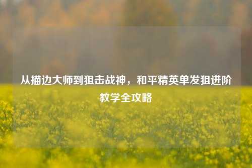 从描边大师到狙击战神,和平精英单发狙进阶教学全攻略