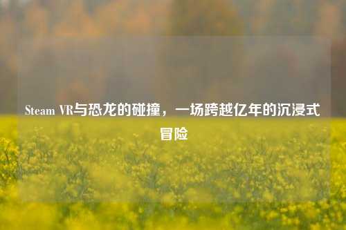 Steam VR与恐龙的碰撞,一场跨越亿年的沉浸式冒险