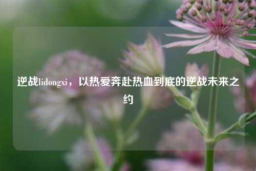 逆战lidongxi，以热爱奔赴热血到底的逆战未来之约