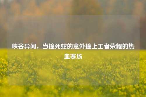 峡谷异闻,当撞死蛇的意外撞上王者荣耀的热血赛场