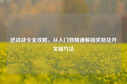 逆战战令全攻略,从入门到精通解锁奖励及开宝箱方法