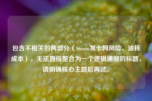 包含不相关的两部分(Steam发卡网风险、油耗成本),无法直接整合为一个逻辑通顺的标题,请明确核心主题后再试。