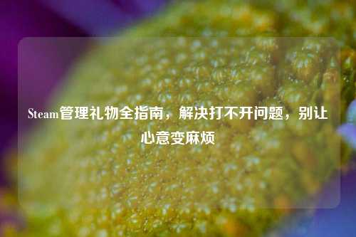 Steam管理礼物全指南,解决打不开问题,别让心意变麻烦