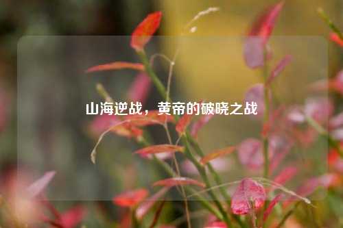 山海逆战,黄帝的破晓之战