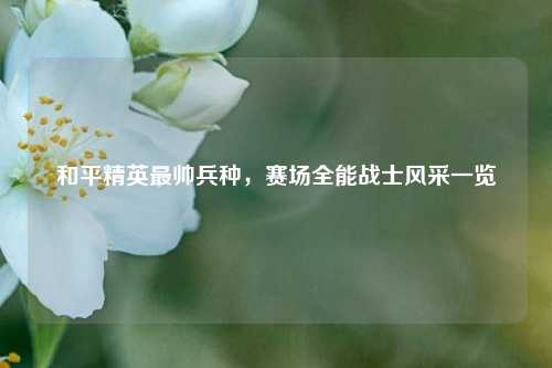 和平精英最帅兵种，赛场全能战士风采一览
