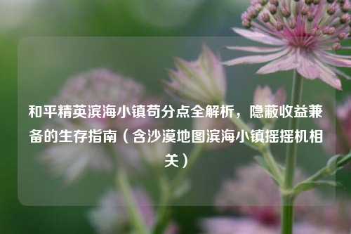 和平精英滨海小镇苟分点全解析,隐蔽收益兼备的生存指南(含沙漠地图滨海小镇摇摇机相关)