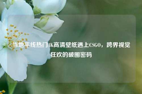 当地平线热门4K高清壁纸遇上CSGO,跨界视觉狂欢的破圈密码