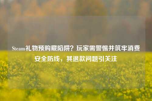 Steam礼物预购藏陷阱?玩家需警惕并筑牢消费安全防线,其退款问题引关注