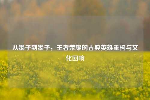 从墨子到墨子,王者荣耀的古典英雄重构与文化回响