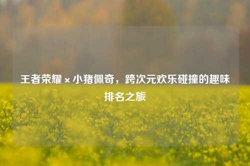 王者荣耀×小猪佩奇,跨次元欢乐碰撞的趣味排名之旅