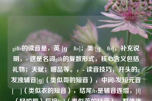 gifts的读音是，英 [ɡɪfts]；美 [ɡɪfts]，补充说明，- 这是名词gift的复数形式，核心含义包括礼物；天赋；赠品等。，- 读音技巧，开头的g发浊辅音[ɡ]（类似哥的短音），中间i发短元音[ɪ]（类似衣的短音），结尾fts是辅音连缀，[f]（轻咬唇）后接[ts]（类似茨的轻音），整体连读为[ɡɪfts]。