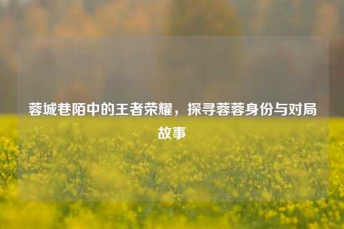 蓉城巷陌中的王者荣耀，探寻蓉蓉身份与对局故事