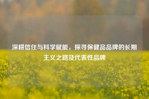 深耕信任与科学赋能,探寻保健品品牌的长期主义之路及代表性品牌