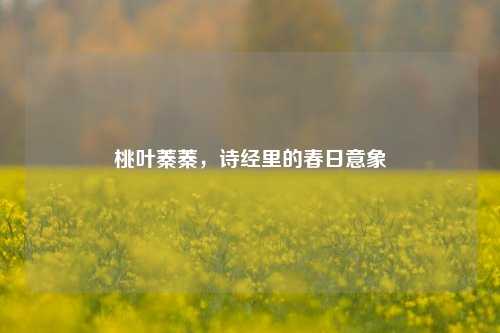 桃叶蓁蓁,诗经里的春日意象