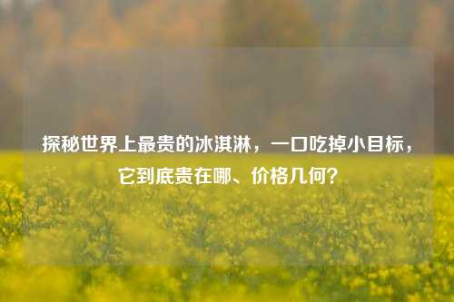 探秘世界上最贵的冰淇淋,一口吃掉小目标,它到底贵在哪、价格几何?