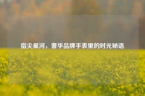 指尖星河,奢华品牌手表里的时光秘语