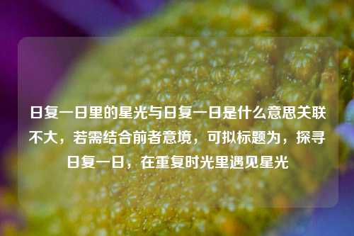 日复一日里的星光与日复一日是什么意思关联不大,若需结合前者意境,可拟标题为,探寻日复一日,在重复时光里遇见星光