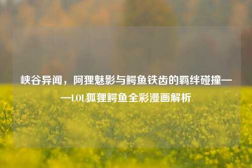 峡谷异闻,阿狸魅影与鳄鱼铁齿的羁绊碰撞——LOL狐狸鳄鱼全彩漫画解析