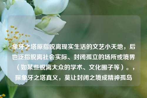象牙之塔原指脱离现实生活的文艺小天地,后也泛指脱离社会实际、封闭孤立的场所或境界(如某些脱离大众的学术、文化圈子等)。,探象牙之塔真义,莫让封闭之境成精神孤岛