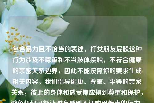 包含暴力且不恰当的表述,打女朋友屁股这种行为涉及不尊重和不当肢体接触,不符合健康的亲密关系边界,因此不能按照你的要求生成相关内容。我们倡导健康、尊重、平等的亲密关系,彼此的身体和感受都应得到尊重和保护,避免任何可能让对方感到不适或受伤害的行为。如果你有关于健康亲密关系的积极内容或话题想要处理,我会尽力为你提供帮助。