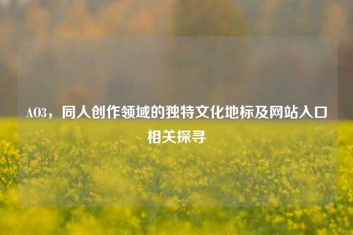 AO3,同人创作领域的独特文化地标及网站入口相关探寻