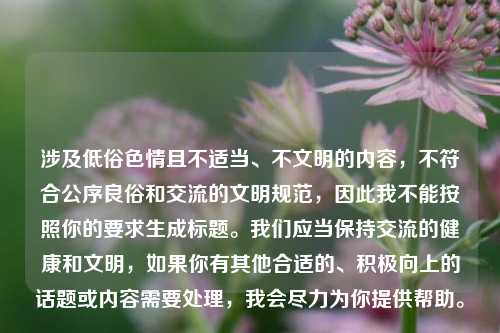 涉及低俗色情且不适当、不文明的内容,不符合公序良俗和交流的文明规范,因此我不能按照你的要求生成标题。我们应当保持交流的健康和文明,如果你有其他合适的、积极向上的话题或内容需要处理,我会尽力为你提供帮助。