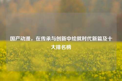 国产动漫，在传承与创新中绘就时代新篇及十大排名榜