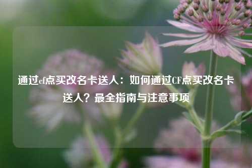 通过cf点买改名卡送人:如何通过CF点买改名卡送人?最全指南与注意事项