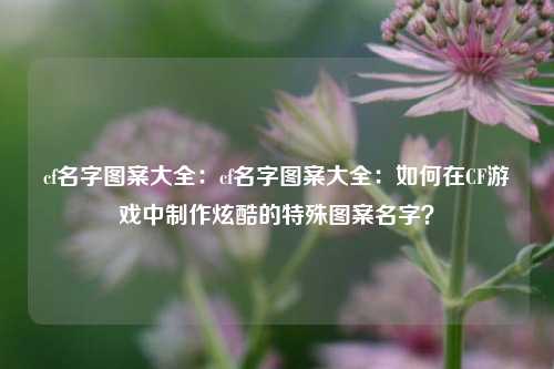 cf名字图案大全:cf名字图案大全:如何在CF游戏中制作炫酷的特殊图案名字?