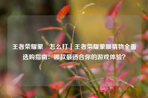 王者荣耀蒙犽怎么打｜王者荣耀蒙眼猜物全面选购指南：哪款最适合你的游戏体验？