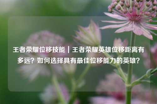 王者荣耀位移技能｜王者荣耀英雄位移距离有多远？如何选择具有最佳位移能力的英雄？